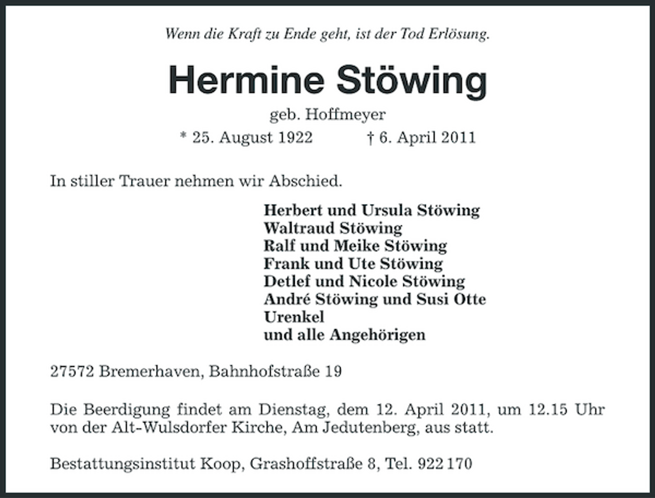 <p>Wenn die Kraft zu Ende geht, ist der Tod Erlösung.</p><p>Hermine Stöwing<br />geb. Hoffmeyer * 25. August 1922 † 6. April 2011 In stiller Trauer nehmen wir Abschied. Herbert und Ursula Stöwing Waltraud Stöwing Ralf und Meike Stöwing Frank und Ute Stöwing Detlef und Nicole Stöwing André Stöwing und Susi Otte Urenkel und alle Angehörigen 27572 Bremerhaven, Bahnhofstraße 19 Die Beerdigung findet am Dienstag, dem 12. April 2011, um 12.15 Uhr von der Alt-Wulsdorfer Kirche, Am Jedutenberg, aus statt. Bestattungsinstitut Koop, Grashoffstraße 8, Tel. 922 170</p>