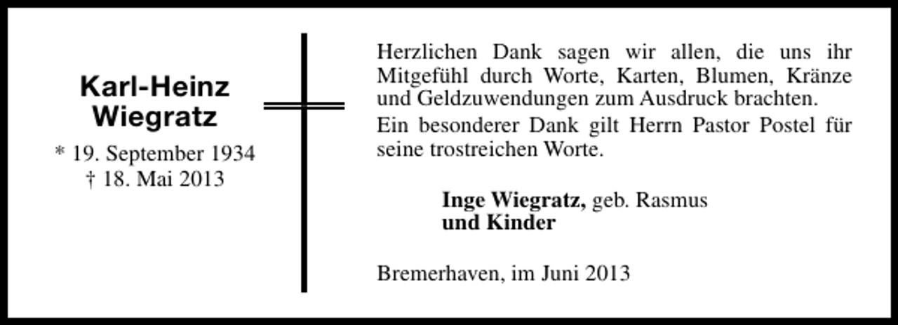 <p>Karl-Heinz<br />Wiegratz<br />* 19. September 1934<br />† 18. Mai 2013</p><p>Herzlichen Dank sagen wir allen, die uns ihr<br />Mitgefühl durch Worte, Karten, Blumen, Kränze<br />und Geldzuwendungen zum Ausdruck brachten.<br />Ein besonderer Dank gilt Herrn Pastor Postel für<br />seine trostreichen Worte.<br />Inge Wiegratz, geb. Rasmus<br />und Kinder<br />Bremerhaven, im Juni 2013</p>