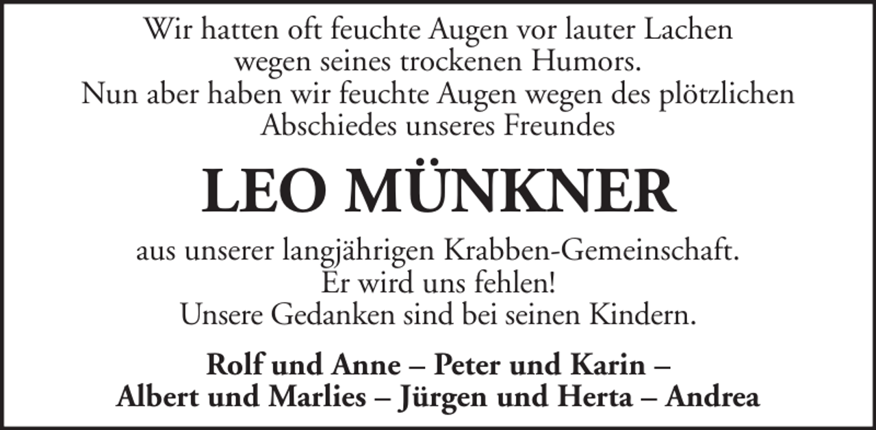 <p>Wir hatten oft feuchte Augen vor lauter Lachen<br />wegen seines trockenen Humors.<br />Nun aber haben wir feuchte Augen wegen des plötzlichen<br />Abschiedes unseres Freundes</p><p>LEO MÜNKNER<br />aus unserer langjährigen Krabben-Gemeinschaft.<br />Er wird uns fehlen!<br />Unsere Gedanken sind bei seinen Kindern.<br />Rolf und Anne – Peter und Karin –<br />Albert und Marlies – Jürgen und Herta – Andrea</p>