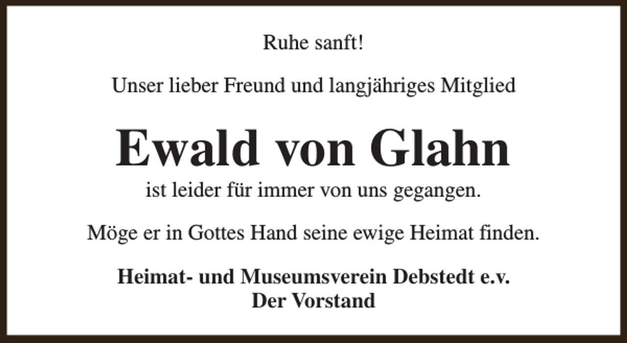 <p>Ruhe sanft!<br />Unser lieber Freund und langjähriges Mitglied</p><p>Ewald von Glahn<br />ist leider für immer von uns gegangen.</p><p>Möge er in Gottes Hand seine ewige Heimat finden.<br />Heimat- und Museumsverein Debstedt e.v.<br />Der Vorstand</p>