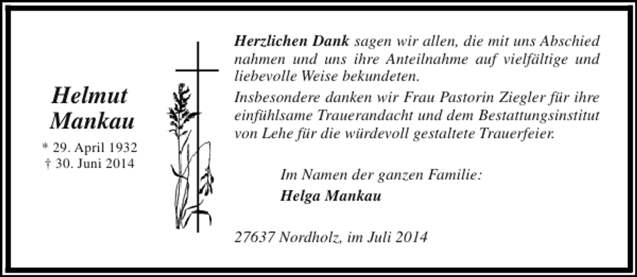 <p>Helmut<br />Mankau<br />* 29. April 1932<br />† 30. Juni 2014</p><p>Herzlichen Dank sagen wir allen, die mit uns Abschied<br />nahmen und uns ihre Anteilnahme auf vielfältige und<br />liebevolle Weise bekundeten.<br />Insbesondere danken wir Frau Pastorin Ziegler für ihre<br />einfühlsame Trauerandacht und dem Bestattungsinstitut<br />von Lehe für die würdevoll gestaltete Trauerfeier.<br />Im Namen der ganzen Familie:<br />Helga Mankau<br />27637 Nordholz, im Juli 2014</p>