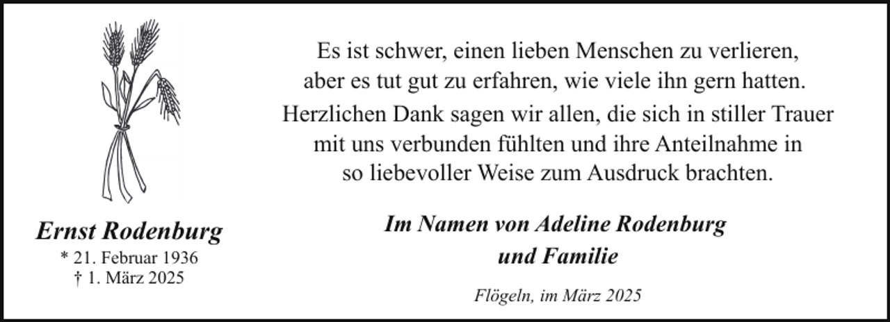 <p>Es ist schwer, einen lieben Menschen zu verlieren,<br />aber es tut gut zu erfahren, wie viele ihn gern hatten.<br />Herzlichen Dank sagen wir allen, die sich in stiller Trauer<br />mit uns verbunden fühlten und ihre Anteilnahme in<br />so liebevoller Weise zum Ausdruck brachten.</p><p>Ernst Rodenburg<br />* 21. Februar 1936<br />† 1. März 2025</p><p>Im Namen von Adeline Rodenburg<br />und Familie<br />Flögeln, im März 2025</p>