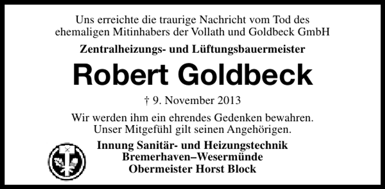 <p>Uns erreichte die traurige Nachricht vom Tod des<br />ehemaligen Mitinhabers der Vollath und Goldbeck GmbH<br />Zentralheizungs- und Lüftungsbauermeister</p><p>Robert Goldbeck</p><p>† 9. November 2013<br />Wir werden ihm ein ehrendes Gedenken bewahren.<br />Unser Mitgefühl gilt seinen Angehörigen.<br />Innung Sanitär- und Heizungstechnik<br />Bremerhaven–Wesermünde<br />Obermeister Horst Block</p>