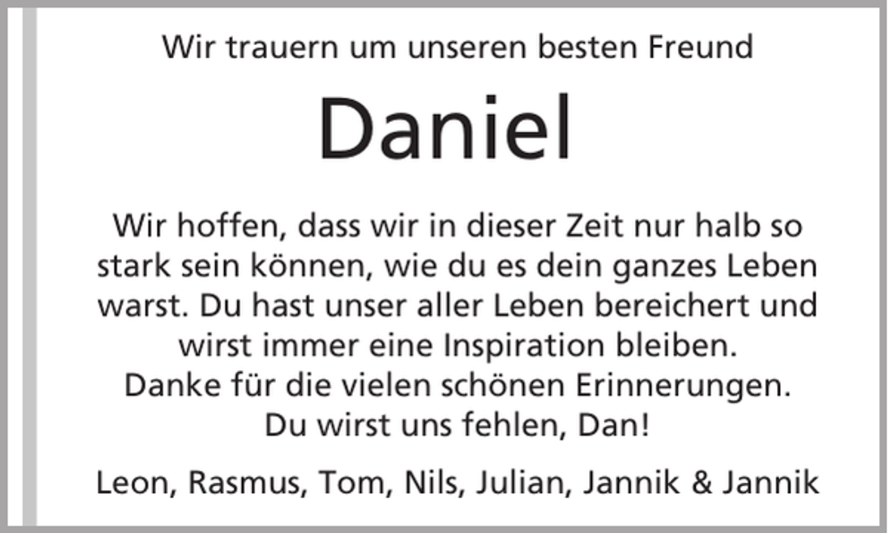 <p>Wir trauern um unseren besten Freund</p><p>Daniel<br />Wir hoffen, dass wir in dieser Zeit nur halb so<br />stark sein können, wie du es dein ganzes Leben<br />warst. Du hast unser aller Leben bereichert und<br />wirst immer eine Inspiration bleiben.<br />Danke für die vielen schönen Erinnerungen.<br />Du wirst uns fehlen, Dan!<br />Leon, Rasmus, Tom, Nils, Julian, Jannik &amp; Jannik</p>