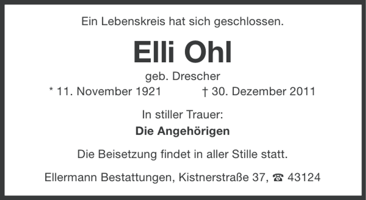 <p>Ein Lebenskreis hat sich geschlossen.</p><p>Elli Ohl<br />geb. Drescher<br />* 11. November 1921<br />† 30. Dezember 2011<br />In stiller Trauer:<br />Die Angehörigen<br />Die Beisetzung findet in aller Stille statt.<br />Ellermann Bestattungen, Kistnerstraße 37, ` 43124</p>
