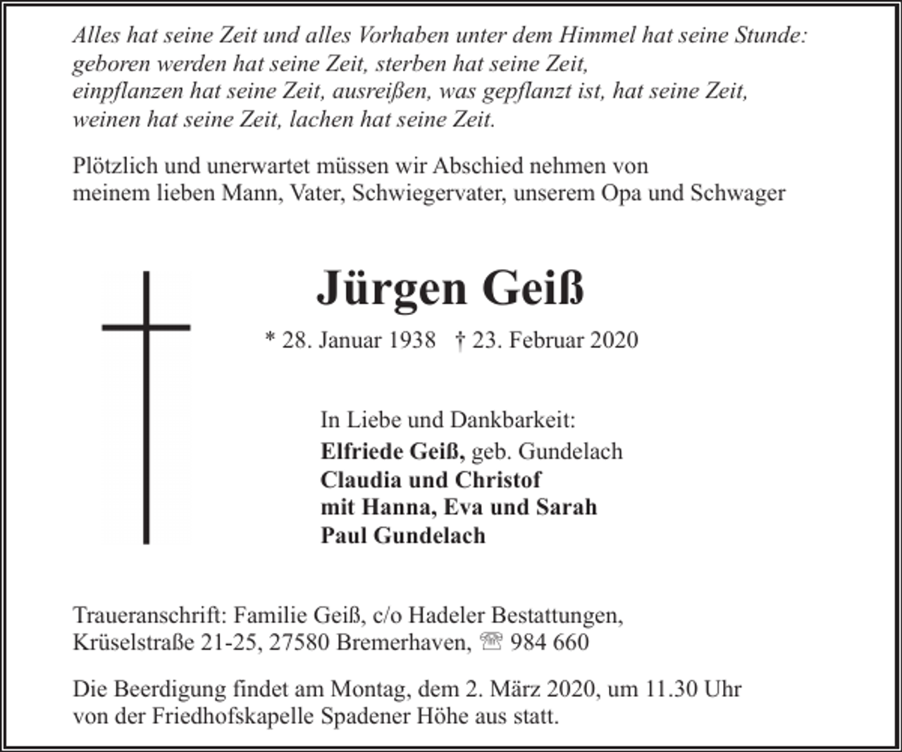 <p>Alles hat seine Zeit und alles Vorhaben unter dem Himmel hat seine Stunde:<br />geboren werden hat seine Zeit, sterben hat seine Zeit,<br />einpflanzen hat seine Zeit, ausreißen, was gepflanzt ist, hat seine Zeit,<br />weinen hat seine Zeit, lachen hat seine Zeit.<br />Plötzlich und unerwartet müssen wir Abschied nehmen von<br />meinem lieben Mann, Vater, Schwiegervater, unserem Opa und Schwager</p><p>Jürgen Geiß<br />* 28. Januar 1938 † 23. Februar 2020<br />In Liebe und Dankbarkeit:<br />Elfriede Geiß, geb. Gundelach<br />Claudia und Christof<br />mit Hanna, Eva und Sarah<br />Paul Gundelach<br />Traueranschrift: Familie Geiß, c/o Hadeler Bestattungen,<br />Krüselstraße 21-25, 27580 Bremerhaven, ' 984 660<br />Die Beerdigung findet am Montag, dem 2. März 2020, um 11.30 Uhr<br />von der Friedhofskapelle Spadener Höhe aus statt.</p>