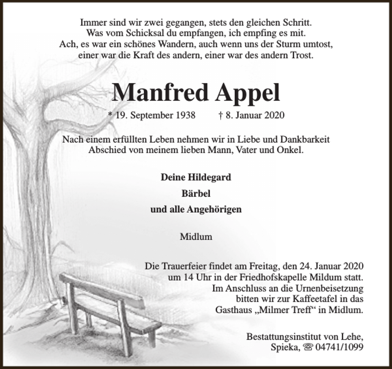 <p>Immer sind wir zwei gegangen, stets den gleichen Schritt.<br />Was vom Schicksal du empfangen, ich empfing es mit.<br />Ach, es war ein schönes Wandern, auch wenn uns der Sturm umtost,<br />einer war die Kraft des andern, einer war des andern Trost.</p><p>Manfred Appel</p><p>* 19. September 1938</p><p>† 8. Januar 2020</p><p>Nach einem erfüllten Leben nehmen wir in Liebe und Dankbarkeit<br />Abschied von meinem lieben Mann, Vater und Onkel.<br />Deine Hildegard<br />Bärbel<br />und alle Angehörigen<br />Midlum<br />Die Trauerfeier findet am Freitag, den 24. Januar 2020<br />um 14 Uhr in der Friedhofskapelle Mildum statt.<br />Im Anschluss an die Urnenbeisetzung<br />bitten wir zur Kaffeetafel in das<br />Gasthaus „Milmer Treff“ in Midlum.<br />Bestattungsinstitut von Lehe,<br />Spieka, s 04741/1099</p>