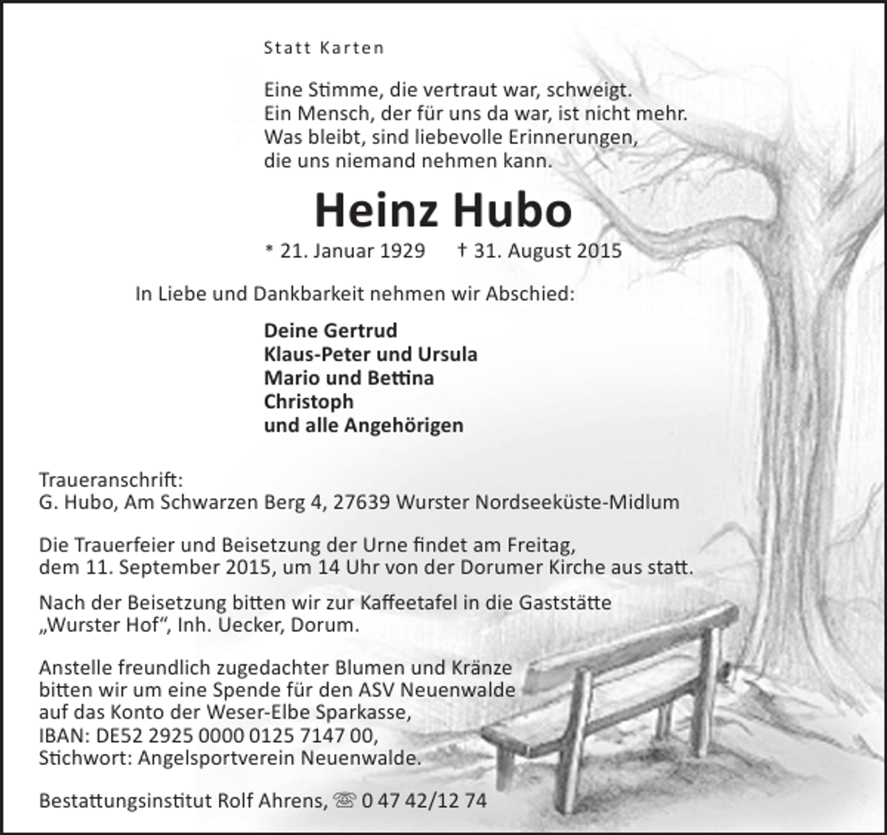 <p>Statt Ka r ten</p><p>Eine Stimme, die vertraut war, schweigt.<br />Ein Mensch, der für uns da war, ist nicht mehr.<br />Was bleibt, sind liebevolle Erinnerungen,<br />die uns niemand nehmen kann.</p><p>Heinz Hubo</p><p>* 21. Januar 1929</p><p>† 31. August 2015</p><p>In Liebe und Dankbarkeit nehmen wir Abschied:<br />Deine Gertrud<br />Klaus-Peter und Ursula<br />Mario und Bettina<br />Christoph<br />und alle Angehörigen<br />Traueranschrift:<br />G. Hubo, Am Schwarzen Berg 4, 27639 Wurster Nordseeküste-Midlum<br />Die Trauerfeier und Beisetzung der Urne findet am Freitag,<br />dem 11. September 2015, um 14 Uhr von der Dorumer Kirche aus statt.<br />Nach der Beisetzung bitten wir zur Kaffeetafel in die Gaststätte<br />„Wurster Hof“, Inh. Uecker, Dorum.<br />Anstelle freundlich zugedachter Blumen und Kränze<br />bitten wir um eine Spende für den ASV Neuenwalde<br />auf das Konto der Weser-Elbe Sparkasse,<br />IBAN: DE5925 000125 7147 00,<br />Stichwort: Angelsportverein Neuenwalde.<br />Bestattungsinstitut Rolf Ahrens,  0 47 42/12 74</p>