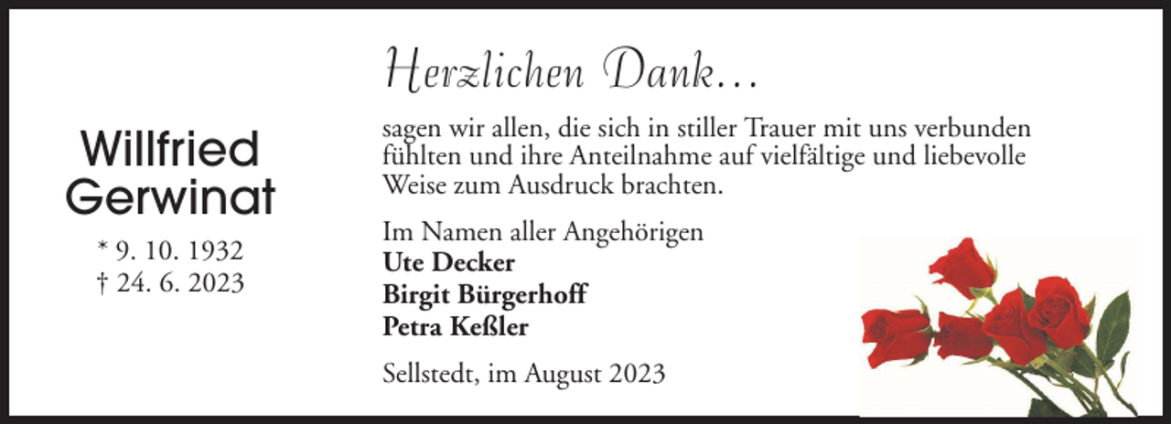 <p>Herzlichen Dank...<br />Willfried<br />Gerwinat<br />* 9. 10. 1932<br />† 24. 6. 2023</p><p>sagen wir allen, die sich in stiller Trauer mit uns verbunden<br />fühlten und ihre Anteilnahme auf vielfältige und liebevolle<br />Weise zum Ausdruck brachten.<br />Im Namen aller Angehörigen<br />Ute Decker<br />Birgit Bürgerhoff<br />Petra Keßler<br />Sellstedt, im August 2023</p>