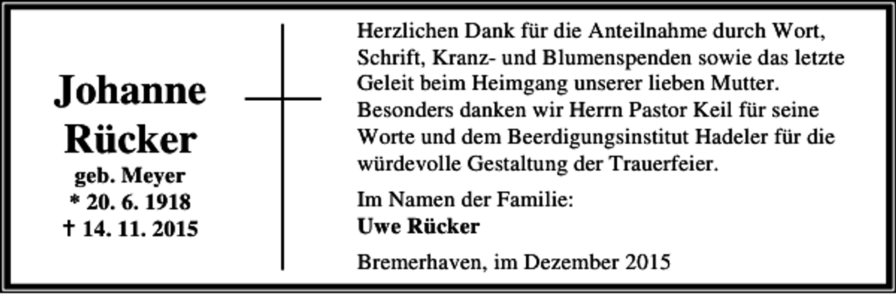 <p>Johanne<br />Rücker<br />geb. Meyer<br />* 20. 6. 1918<br />B 14. 11. 2015</p><p>Herzlichen Dank für die Anteilnahme durch Wort,<br />Schrift, Kranz- und Blumenspenden sowie das letzte<br />Geleit beim Heimgang unserer lieben Mutter.<br />Besonders danken wir Herrn Pastor Keil für seine<br />Worte und dem Beerdigungsinstitut Hadeler für die<br />würdevolle Gestaltung der Trauerfeier.<br />Im Namen der Familie:<br />Uwe Rücker<br />Bremerhaven, im Dezember 2015</p>