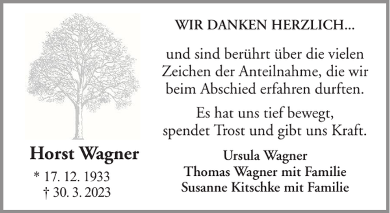 <p>WIR DANKEN HERZLICH...</p><p>und sind berührt über die vielen<br />Zeichen der Anteilnahme, die wir<br />beim Abschied erfahren durften.<br />Es hat uns tief bewegt,<br />spendet Trost und gibt uns Kraft.</p><p>Horst Wagner<br />* 17. 12. 1933<br />† 30. 3. 2023</p><p>Ursula Wagner<br />Thomas Wagner mit Familie<br />Susanne Kitschke mit Familie</p>