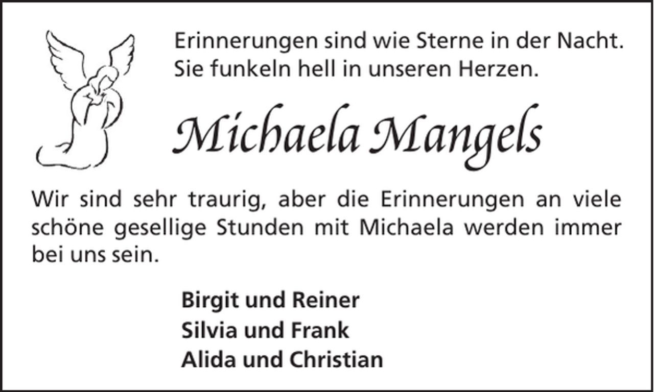 <p>Erinnerungen sind wie Sterne in der Nacht.<br />Sie funkeln hell in unseren Herzen.</p><p>Michaela Mangels<br />Wir sind sehr traurig, aber die Erinnerungen an viele<br />schöne gesellige Stunden mit Michaela werden immer<br />bei uns sein.<br />Birgit und Reiner<br />Silvia und Frank<br />Alida und Christian</p>