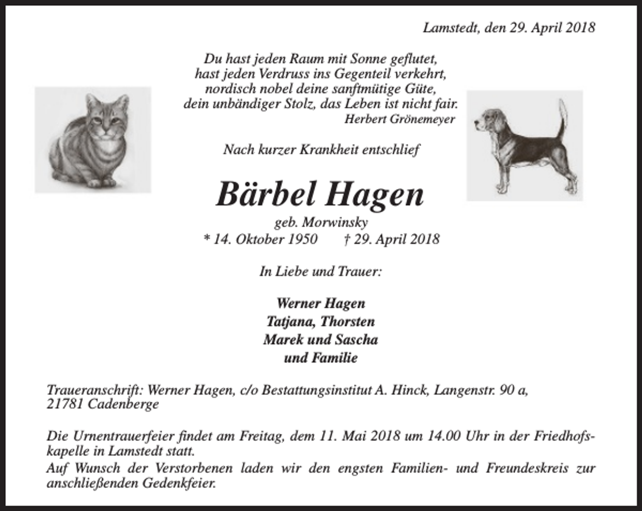 <p>Lamstedt, den 29. April 2018<br />Du hast jeden Raum mit Sonne geflutet,<br />hast jeden Verdruss ins Gegenteil verkehrt,<br />nordisch nobel deine sanftmütige Güte,<br />dein unbändiger Stolz, das Leben ist nicht fair.<br />Herbert Grönemeyer</p><p>Nach kurzer Krankheit entschlief</p><p>Bärbel Hagen</p><p>geb. Morwinsky<br />* 14. Oktober 1950<br />† 29. April 2018<br />In Liebe und Trauer:<br />Werner Hagen<br />Tatjana, Thorsten<br />Marek und Sascha<br />und Familie<br />Traueranschrift: Werner Hagen, c/o Bestattungsinstitut A. Hinck, Langenstr. 90 a,<br />21781 Cadenberge<br />Die Urnentrauerfeier findet am Freitag, dem 11. Mai 2018 um 14.00 Uhr in der Friedhofskapelle in Lamstedt statt.<br />Auf Wunsch der Verstorbenen laden wir den engsten Familien- und Freundeskreis zur<br />anschließenden Gedenkfeier.</p>