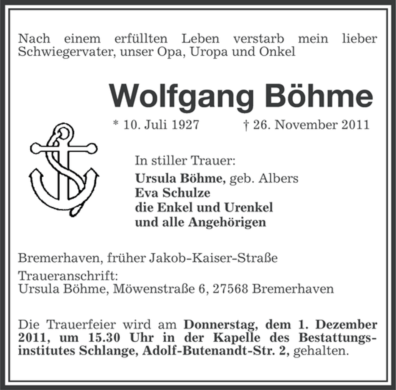 <p>Nach einem erfüllten Leben verstarb mein<br />Schwiegervater, unser Opa, Uropa und Onkel</p><p>lieber</p><p>Wolfgang Böhme<br />* 10. Juli 1927</p><p>† 26. November 2011</p><p>In stiller Trauer:<br />Ursula Böhme, geb. Albers<br />Eva Schulze<br />die Enkel und Urenkel<br />und alle Angehörigen<br />Bremerhaven, früher Jakob-Kaiser-Straße<br />Traueranschrift:<br />Ursula Böhme, Möwenstraße 6, 27568 Bremerhaven<br />Die Trauerfeier wird am Donnerstag, dem 1. Dezember<br />2011, um 15.30 Uhr in der Kapelle des Bestattungsinstitutes Schlange, Adolf-Butenandt-Str. 2, gehalten.</p>