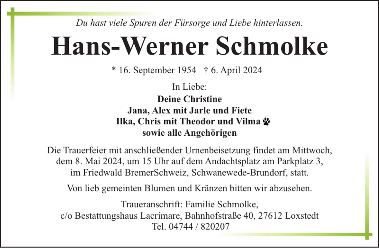 <p>Du hast viele Spuren der Fürsorge und Liebe hinterlassen.</p><p>Hans-Werner Schmolke<br />* 16. September 1954 † 6. April 2024<br />In Liebe:<br />Deine Christine<br />Jana, Alex mit Jarle und Fiete<br />Ilka, Chris mit Theodor und Vilma<br />sowie alle Angehörigen<br />Die Trauerfeier mit anschließender Urnenbeisetzung findet am Mittwoch,<br />dem 8. Mai 2024, um 15 Uhr auf dem Andachtsplatz am Parkplatz 3,<br />im Friedwald BremerSchweiz, Schwanewede-Brundorf, statt.<br />Von lieb gemeinten Blumen und Kränzen bitten wir abzusehen.<br />Traueranschrift: Familie Schmolke,<br />c/o Bestattungshaus Lacrimare, Bahnhofstraße 40, 27612 Loxstedt<br />Tel. 04744 / 820207</p>
