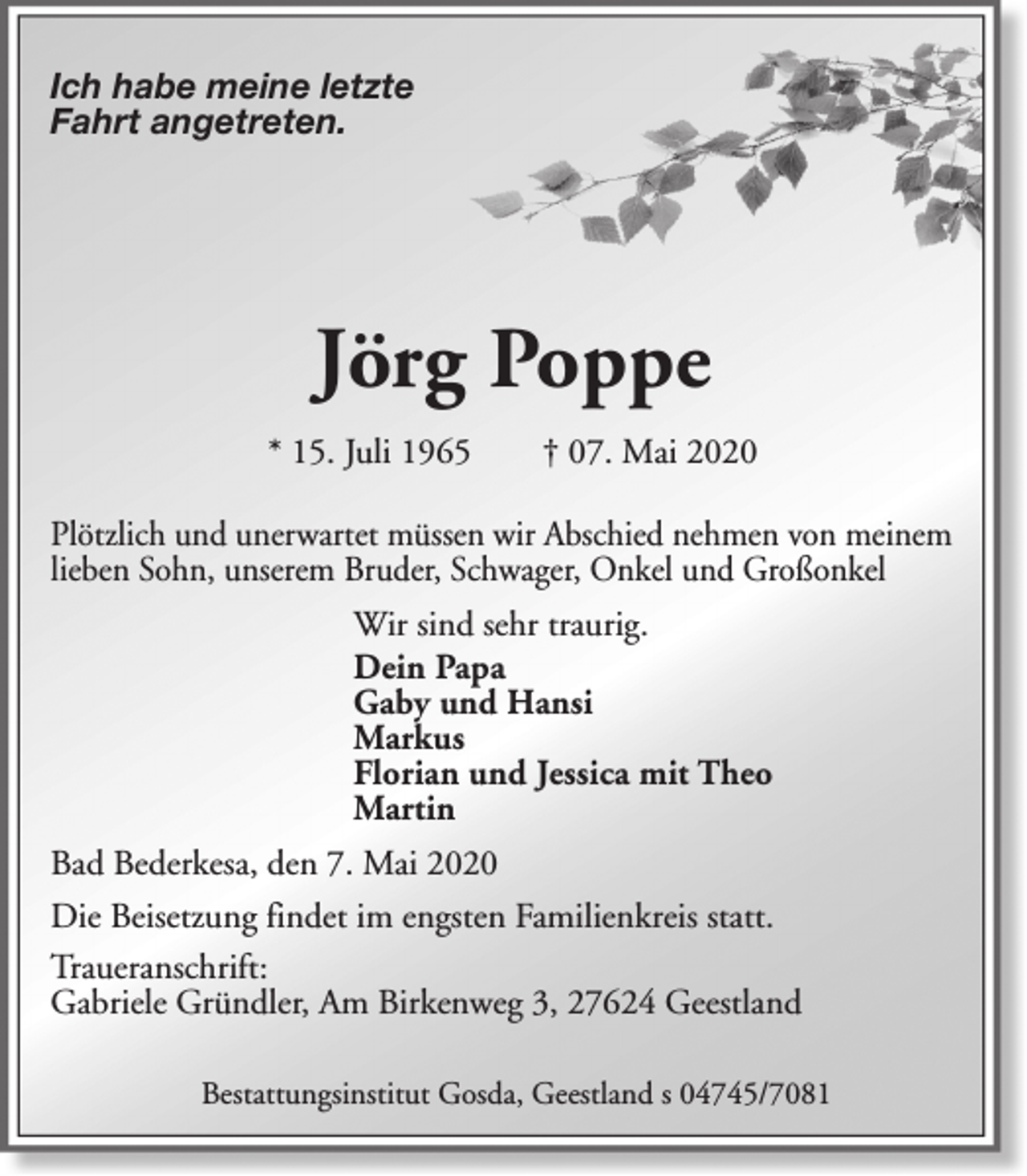<p>Ich habe meine letzte<br />Fahrt angetreten.</p><p>Jörg Poppe<br />* 15. Juli 1965</p><p>† 07. Mai 2020</p><p>Plötzlich und unerwartet müssen wir Abschied nehmen von meinem<br />lieben Sohn, unserem Bruder, Schwager, Onkel und Großonkel<br />Wir sind sehr traurig.<br />Dein Papa<br />Gaby und Hansi<br />Markus<br />Florian und Jessica mit Theo<br />Martin<br />Bad Bederkesa, den 7. Mai 2020<br />Die Beisetzung findet im engsten Familienkreis statt.<br />Traueranschrift:<br />Gabriele Gründler, Am Birkenweg 3, 27624 Geestland<br />Bestattungsinstitut Gosda, Geestland s 04745/7081</p>