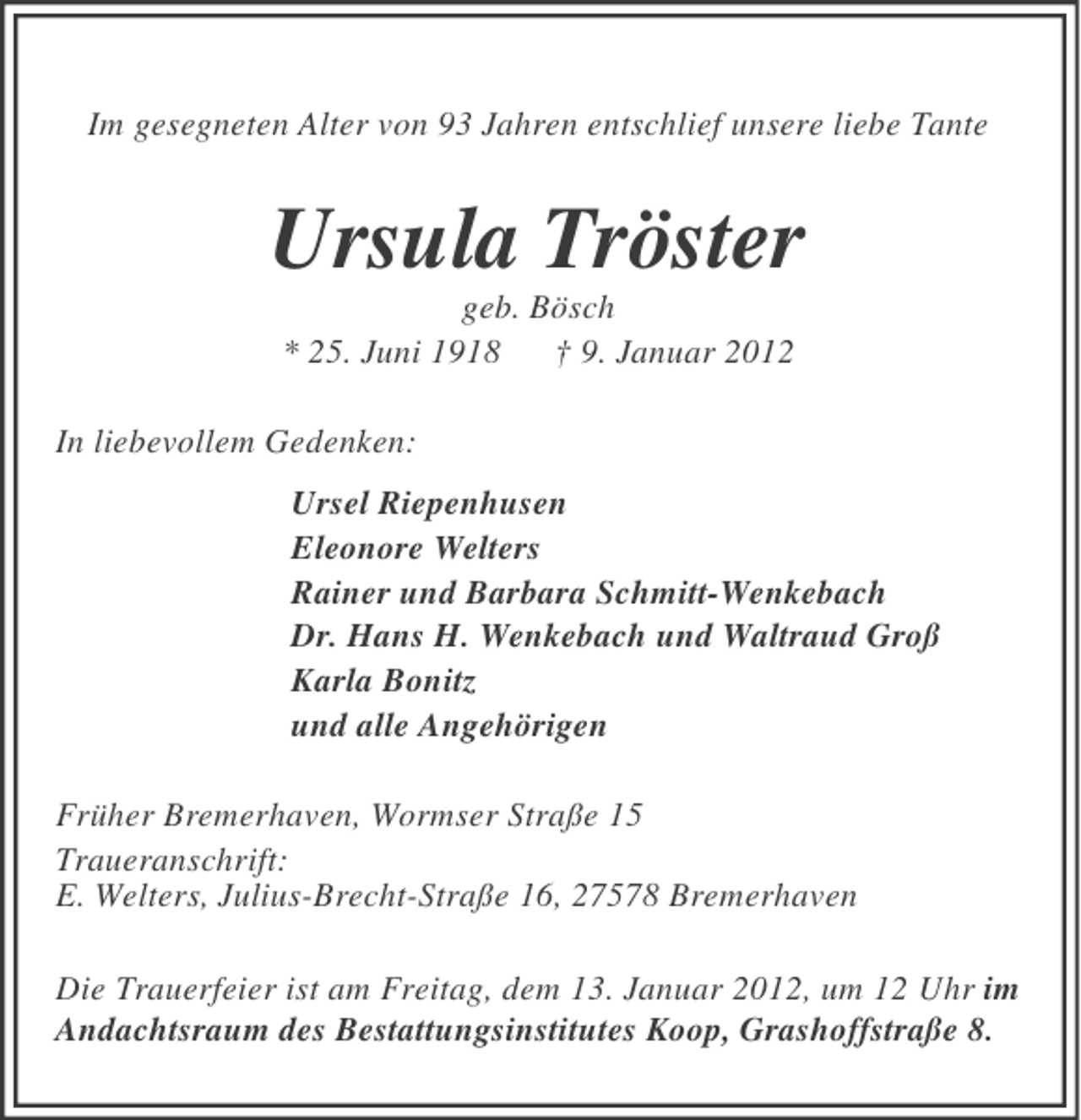 <p>Im gesegneten Alter von 93 Jahren entschlief unsere liebe Tante</p><p>Ursula Tröster<br />geb. Bösch<br />* 25. Juni 1918 † 9. Januar 2012<br />In liebevollem Gedenken:<br />Ursel Riepenhusen<br />Eleonore Welters<br />Rainer und Barbara Schmitt-Wenkebach<br />Dr. Hans H. Wenkebach und Waltraud Groß<br />Karla Bonitz<br />und alle Angehörigen<br />Früher Bremerhaven, Wormser Straße 15<br />Traueranschrift:<br />E. Welters, Julius-Brecht-Straße 16, 27578 Bremerhaven<br />Die Trauerfeier ist am Freitag, dem 13. Januar 2012, um 12 Uhr im<br />Andachtsraum des Bestattungsinstitutes Koop, Grashoffstraße 8.</p>