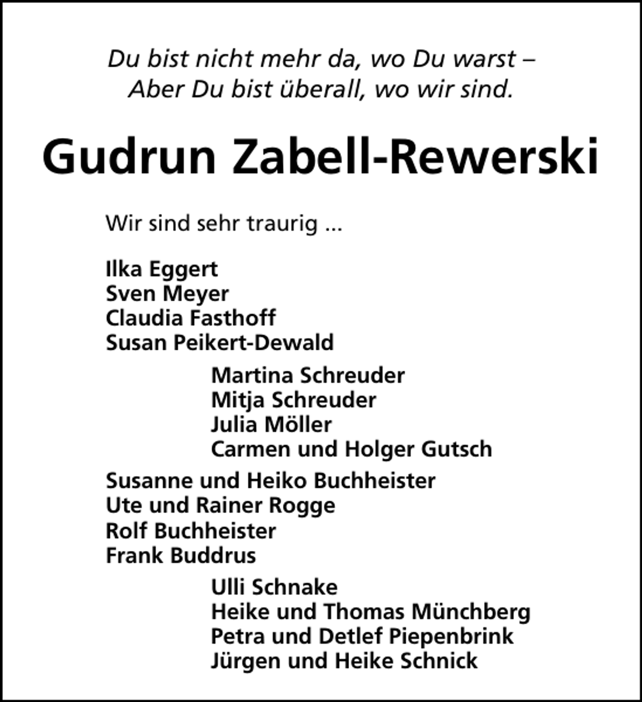 <p>Du bist nicht mehr da, wo Du warst –<br />Aber Du bist überall, wo wir sind.</p><p>Gudrun Zabell-Rewerski<br />Wir sind sehr traurig ...<br />Ilka Eggert<br />Sven Meyer<br />Claudia Fasthoff<br />Susan Peikert-Dewald<br />Martina Schreuder<br />Mitja Schreuder<br />Julia Möller<br />Carmen und Holger Gutsch<br />Susanne und Heiko Buchheister<br />Ute und Rainer Rogge<br />Rolf Buchheister<br />Frank Buddrus<br />Ulli Schnake<br />Heike und Thomas Münchberg<br />Petra und Detlef Piepenbrink<br />Jürgen und Heike Schnick</p>