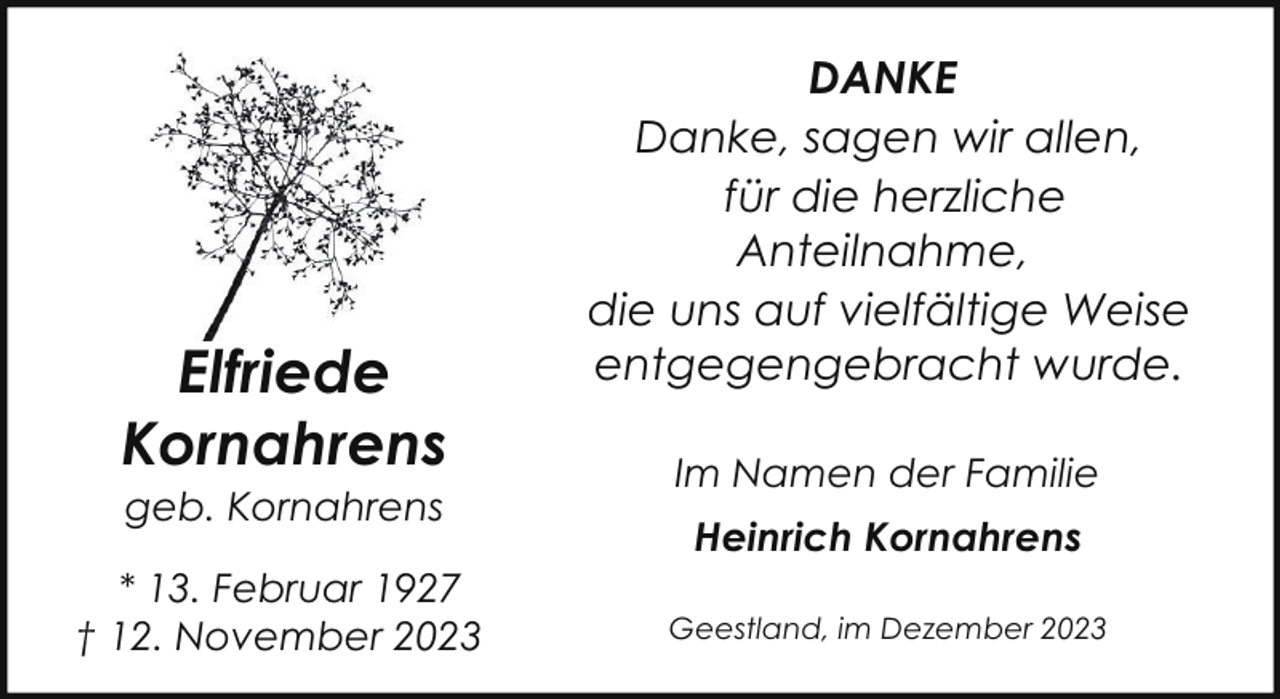 <p>Elfriede<br />Kornahrens<br />geb. Kornahrens</p><p>* 13. Februar 1927<br />† 12. November 2023</p><p>DANKE<br />Danke, sagen wir allen,<br />für die herzliche<br />Anteilnahme,<br />die uns auf vielfältige Weise<br />entgegengebracht wurde.<br />Im Namen der Familie<br />Heinrich Kornahrens<br />Geestland, im Dezember 2023</p>
