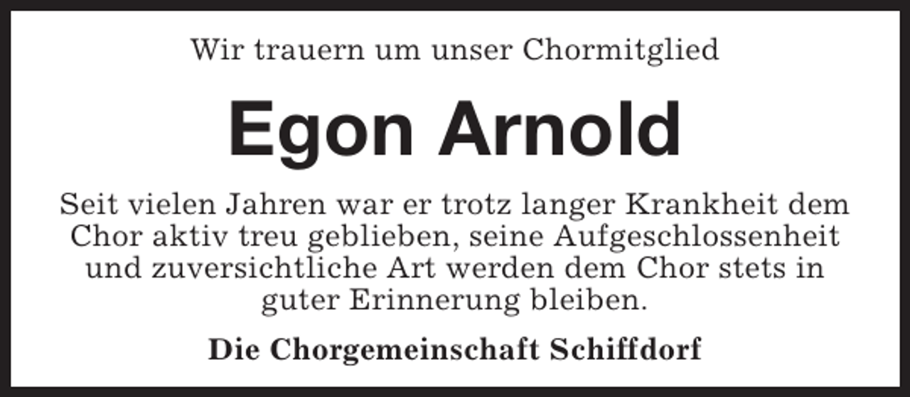 <p>Wir trauern um unser Chormitglied</p><p>Egon Arnold<br />Seit vielen Jahren war er trotz langer Krankheit dem<br />Chor aktiv treu geblieben, seine Aufgeschlossenheit<br />und zuversichtliche Art werden dem Chor stets in<br />guter Erinnerung bleiben.<br />Die Chorgemeinschaft Schiffdorf</p>