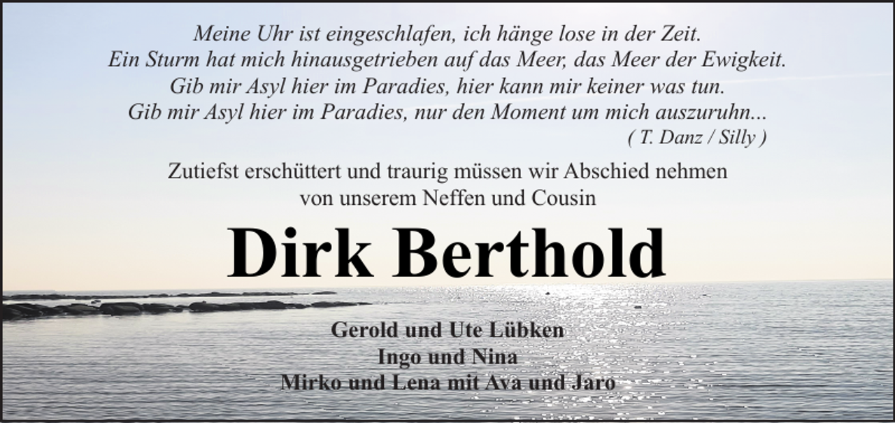 <p>Meine Uhr ist eingeschlafen, ich hänge lose in der Zeit.<br />Ein Sturm hat mich hinausgetrieben auf das Meer, das Meer der Ewigkeit.<br />Gib mir Asyl hier im Paradies, hier kann mir keiner was tun.<br />Gib mir Asyl hier im Paradies, nur den Moment um mich auszuruhn...<br />( T. Danz / Silly )</p><p>Zutiefst erschüttert und traurig müssen wir Abschied nehmen<br />von unserem Neffen und Cousin</p><p>Dirk Berthold<br />Gerold und Ute Lübken<br />Ingo und Nina<br />Mirko und Lena mit Ava und Jaro</p>