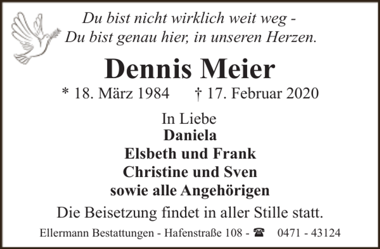<p>Du bist nicht wirklich weit weg Du bist genau hier, in unseren Herzen.</p><p>Dennis Meier</p><p>* 18. März 1984</p><p>† 17. Februar 2020</p><p>In Liebe<br />Daniela<br />Elsbeth und Frank<br />Christine und Sven<br />sowie alle Angehörigen<br />Die Beisetzung findet in aller Stille statt.<br />Ellermann Bestattungen - Hafenstraße 108 - (</p><p>0471 - 43124</p>