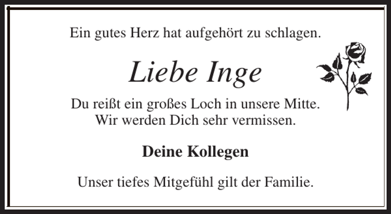 <p>Ein gutes Herz hat aufgehört zu schlagen.</p><p>Liebe Inge<br />Du reißt ein großes Loch in unsere Mitte.<br />Wir werden Dich sehr vermissen.</p><p>Deine Kollegen<br />Unser tiefes Mitgefühl gilt der Familie.</p>