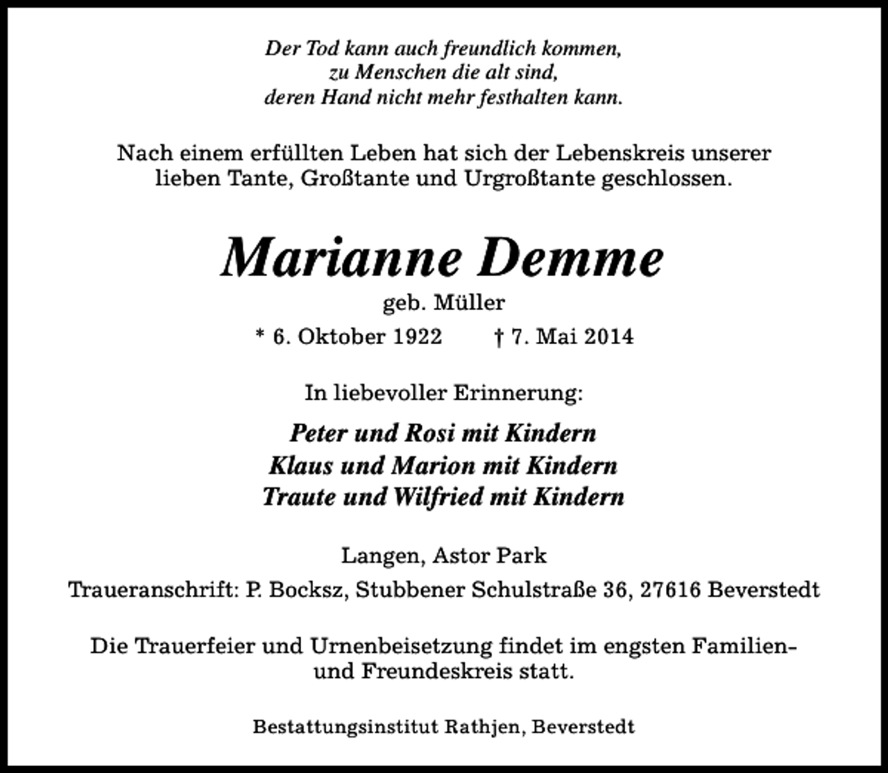 <p>Der Tod kann auch freundlich kommen,<br />zu Menschen die alt sind,<br />deren Hand nicht mehr festhalten kann.<br />Nach einem erfüllten Leben hat sich der Lebenskreis unserer<br />lieben Tante, Großtante und Urgroßtante geschlossen.</p><p>Marianne Demme<br />geb. Müller</p><p>* 6. Oktober 1922</p><p>† 7. Mai 2014</p><p>In liebevoller Erinnerung:</p><p>Peter und Rosi mit Kindern<br />Klaus und Marion mit Kindern<br />Traute und Wilfried mit Kindern<br />Langen, Astor Park<br />Traueranschrift: P. Bocksz, Stubbener Schulstraße 36, 27616 Beverstedt<br />Die Trauerfeier und Urnenbeisetzung findet im engsten Familienund Freundeskreis statt.<br />Bestattungsinstitut Rathjen, Beverstedt</p>