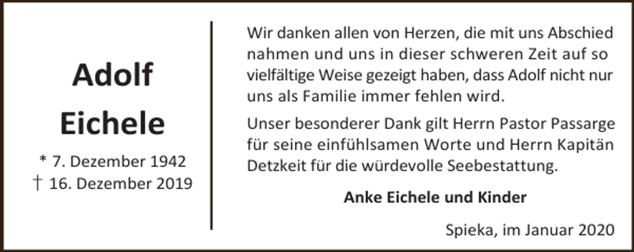 <p>Adolf<br />Eichele<br />* 7. Dezember 1942<br />† 16. Dezember 2019</p><p>Wir danken allen von Herzen, die mit uns Abschied<br />nahmen und uns in dieser schweren Zeit auf so<br />vielfältige Weise gezeigt haben, dass Adolf nicht nur<br />uns als Familie immer fehlen wird.<br />Unser besonderer Dank gilt Herrn Pastor Passarge<br />für seine einfühlsamen Worte und Herrn Kapitän<br />Detzkeit für die würdevolle Seebestattung.<br />Anke Eichele und Kinder<br />Spieka, im Januar 2020</p>