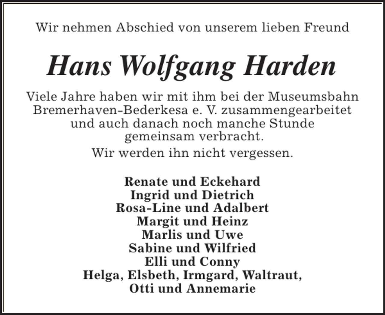 <p>Wir nehmen Abschied von unserem lieben Freund</p><p>Hans Wolfgang Harden<br />Viele Jahre haben wir mit ihm bei der Museumsbahn<br />Bremerhaven-Bederkesa e. V. zusammengearbeitet<br />und auch danach noch manche Stunde<br />gemeinsam verbracht.<br />Wir werden ihn nicht vergessen.<br />Renate und Eckehard<br />Ingrid und Dietrich<br />Rosa-Line und Adalbert<br />Margit und Heinz<br />Marlis und Uwe<br />Sabine und Wilfried<br />Elli und Conny<br />Helga, Elsbeth, Irmgard, Waltraut,<br />Otti und Annemarie</p>