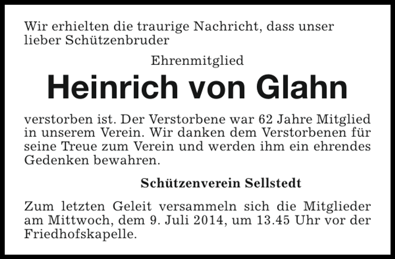 <p>Wir erhielten die traurige Nachricht, dass unser<br />lieber Schützenbruder<br />Ehrenmitglied</p><p>Heinrich von Glahn</p><p>verstorben ist. Der Verstorbene war 62 Jahre Mitglied<br />in unserem Verein. Wir danken dem Verstorbenen für<br />seine Treue zum Verein und werden ihm ein ehrendes<br />Gedenken bewahren.<br />Schützenverein Sellstedt<br />Zum letzten Geleit versammeln sich die Mitglieder<br />am Mittwoch, dem 9. Juli 2014, um 13.45 Uhr vor der<br />Friedhofskapelle.</p>