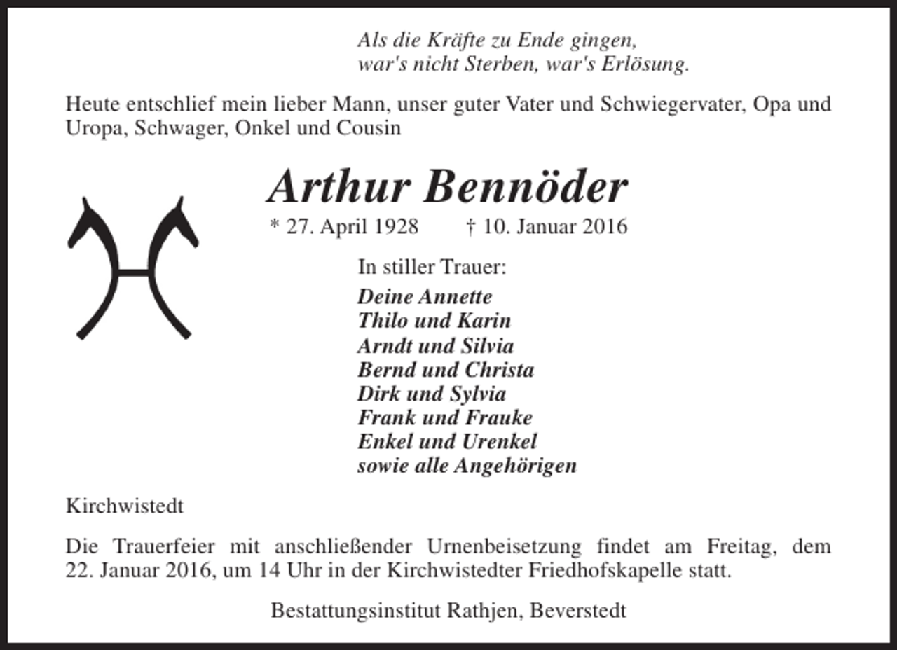 <p>Als die Kräfte zu Ende gingen,<br />war's nicht Sterben, war's Erlösung.<br />Heute entschlief mein lieber Mann, unser guter Vater und Schwiegervater, Opa und<br />Uropa, Schwager, Onkel und Cousin</p><p>Arthur Bennöder<br />* 27. April 1928</p><p>† 10. Januar 2016</p><p>In stiller Trauer:<br />Deine Annette<br />Thilo und Karin<br />Arndt und Silvia<br />Bernd und Christa<br />Dirk und Sylvia<br />Frank und Frauke<br />Enkel und Urenkel<br />sowie alle Angehörigen<br />Kirchwistedt<br />Die Trauerfeier mit anschließender Urnenbeisetzung findet am Freitag, dem<br />22. Januar 2016, um 14 Uhr in der Kirchwistedter Friedhofskapelle statt.<br />Bestattungsinstitut Rathjen, Beverstedt</p>