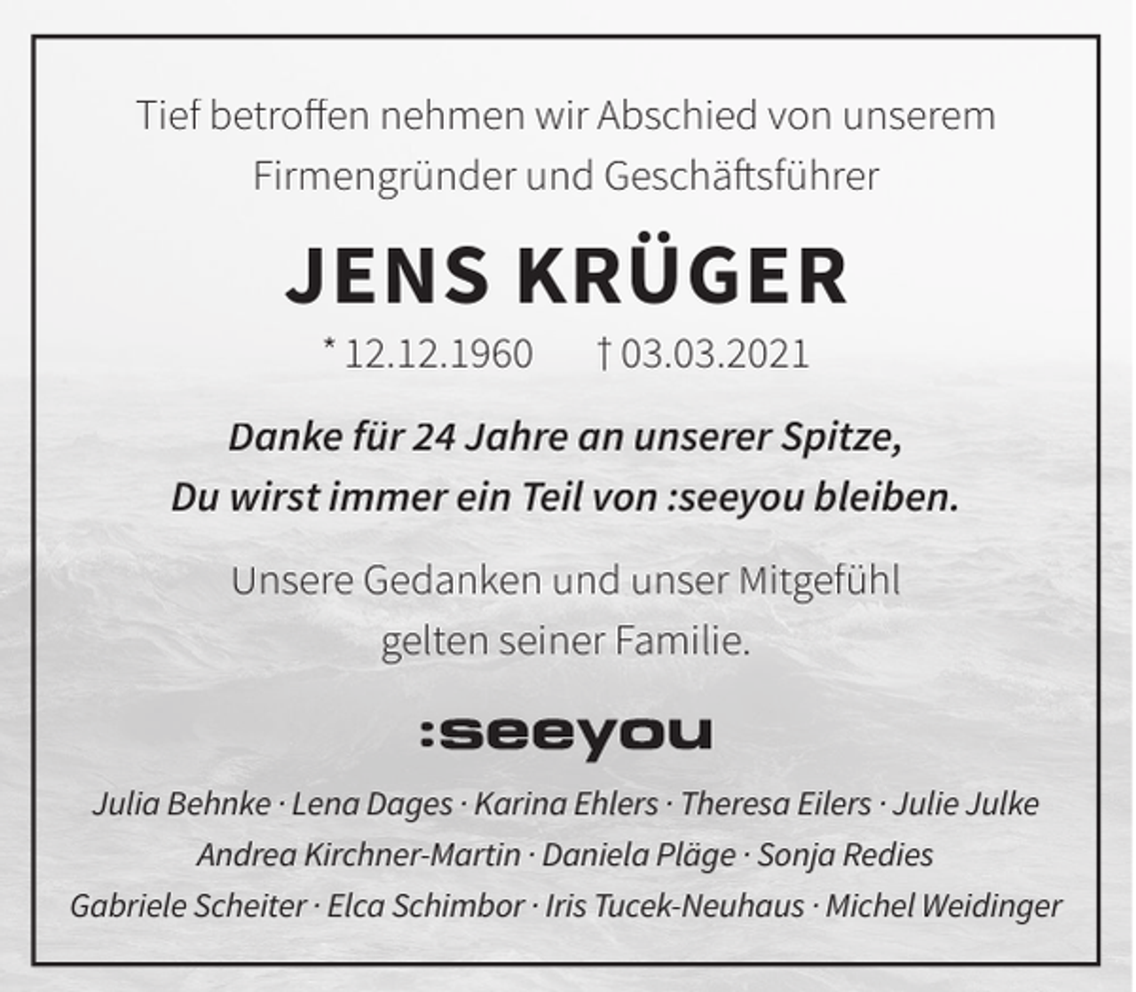 <p>Tief betroﬀen nehmen wir Abschied von unserem<br />Firmengründer und Geschäftsführer</p><p>JENS KRÜGER<br />* 12.12.1960</p><p>† 03.03.2021</p><p>Danke für 24 Jahre an unserer Spitze,<br />Du wirst immer ein Teil von :seeyou bleiben.<br />Unsere Gedanken und unser Mitgefühl<br />gelten seiner Familie.</p><p>Julia Behnke · Lena Dages · Karina Ehlers · Theresa Eilers · Julie Julke<br />Andrea Kirchner-Martin · Daniela Pläge · Sonja Redies<br />Gabriele Scheiter · Elca Schimbor · Iris Tucek-Neuhaus · Michel Weidinger</p>