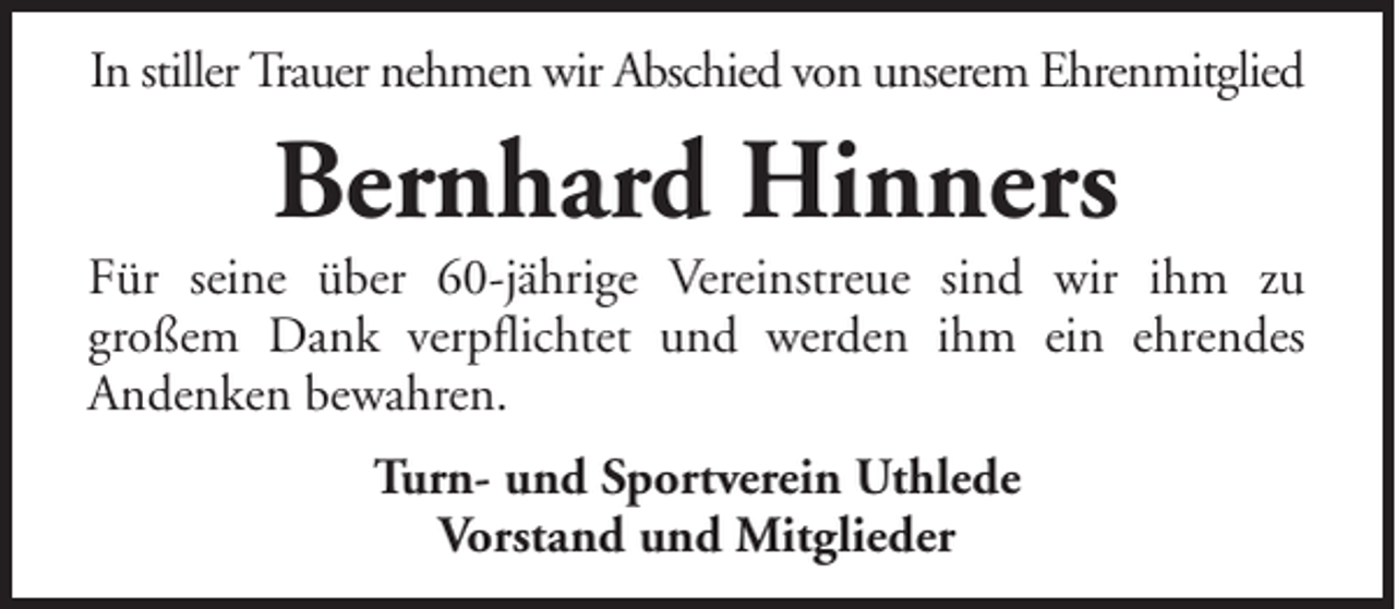 <p>In stiller Trauer nehmen wir Abschied von unserem Ehrenmitglied</p><p>Bernhard Hinners<br />Für seine über 60-jährige Vereinstreue sind wir ihm zu<br />großem Dank verpflichtet und werden ihm ein ehrendes<br />Andenken bewahren.<br />Turn- und Sportverein Uthlede<br />Vorstand und Mitglieder</p>