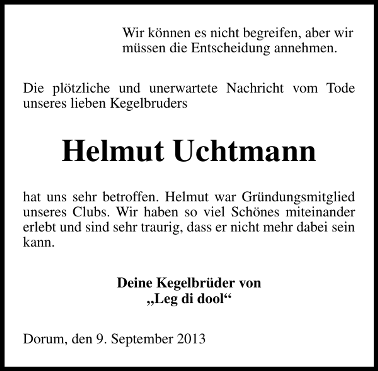 <p>Wir können es nicht begreifen, aber wir<br />müssen die Entscheidung annehmen.<br />Die plötzliche und unerwartete Nachricht vom Tode<br />unseres lieben Kegelbruders</p><p>Helmut Uchtmann<br />hat uns sehr betroffen. Helmut war Gründungsmitglied<br />unseres Clubs. Wir haben so viel Schönes miteinander<br />erlebt und sind sehr traurig, dass er nicht mehr dabei sein<br />kann.<br />Deine Kegelbrüder von<br />„Leg di dool“<br />Dorum, den 9. September 2013</p>