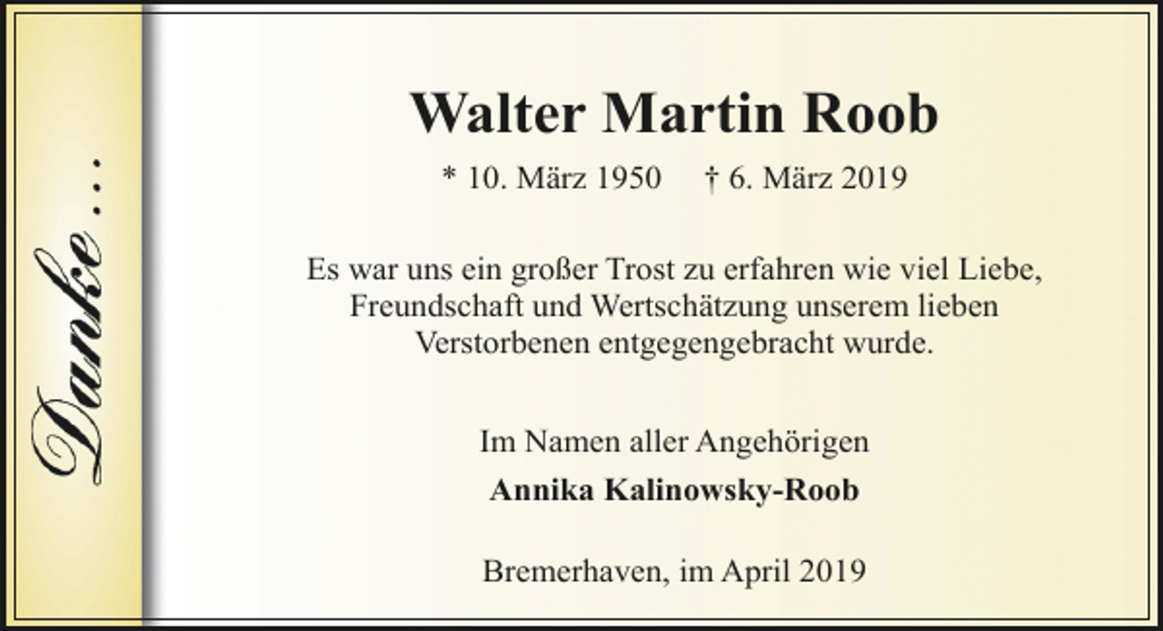 <p>Walter Martin Roob<br />* 10. März 1950</p><p>† 6. März 2019</p><p>Es war uns ein großer Trost zu erfahren wie viel Liebe,<br />Freundschaft und Wertschätzung unserem lieben<br />Verstorbenen entgegengebracht wurde.<br />Im Namen aller Angehörigen<br />Annika Kalinowsky-Roob<br />Bremerhaven, im April 2019</p>