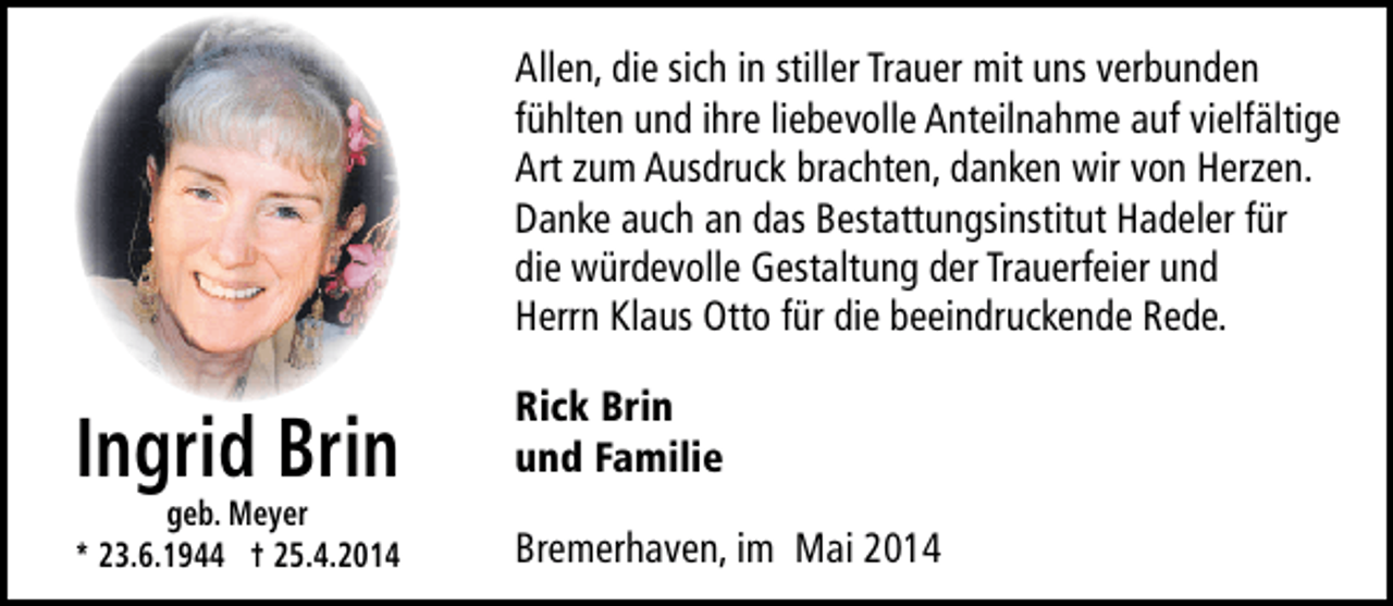 <p>Allen, die sich in stiller Trauer mit uns verbunden<br />fühlten und ihre liebevolle Anteilnahme auf vielfältige<br />Art zum Ausdruck brachten, danken wir von Herzen.<br />Danke auch an das Bestattungsinstitut Hadeler für<br />die würdevolle Gestaltung der Trauerfeier und<br />Herrn Klaus Otto für die beeindruckende Rede.</p><p>Ingrid Brin</p><p>geb. Meyer<br />* 23.6.1944 † 25.4.2014</p><p>Rick Brin<br />und Familie<br />Bremerhaven, im Mai 2014</p>