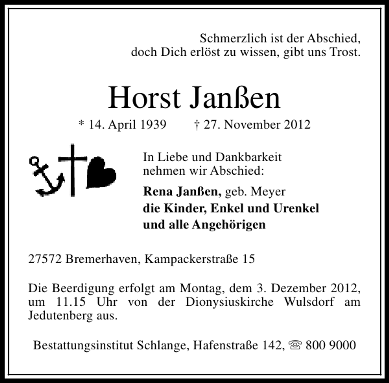 <p>Schmerzlich ist der Abschied,<br />doch Dich erlöst zu wissen, gibt uns Trost.</p><p>Horst Janßen</p><p>* 14. April 1939</p><p>† 27. November 2012</p><p>In Liebe und Dankbarkeit<br />nehmen wir Abschied:<br />Rena Janßen, geb. Meyer<br />die Kinder, Enkel und Urenkel<br />und alle Angehörigen<br />27572 Bremerhaven, Kampackerstraße 15<br />Die Beerdigung erfolgt am Montag, dem 3. Dezember 2012,<br />um 11.15 Uhr von der Dionysiuskirche Wulsdorf am<br />Jedutenberg aus.<br />Bestattungsinstitut Schlange, Hafenstraße 142, s 800 9000</p>