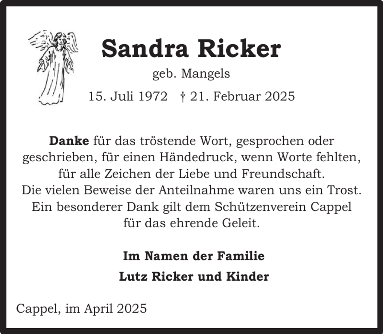 <p>Sandra Ricker<br />geb. Mangels</p><p>15. Juli 1972 † 21. Februar 2025<br />Danke für das tröstende Wort, gesprochen oder<br />geschrieben, für einen Händedruck, wenn Worte fehlten,<br />für alle Zeichen der Liebe und Freundschaft.<br />Die vielen Beweise der Anteilnahme waren uns ein Trost.<br />Ein besonderer Dank gilt dem Schützenverein Cappel<br />für das ehrende Geleit.<br />Im Namen der Familie<br />Lutz Ricker und Kinder<br />Cappel, im April 2025</p>