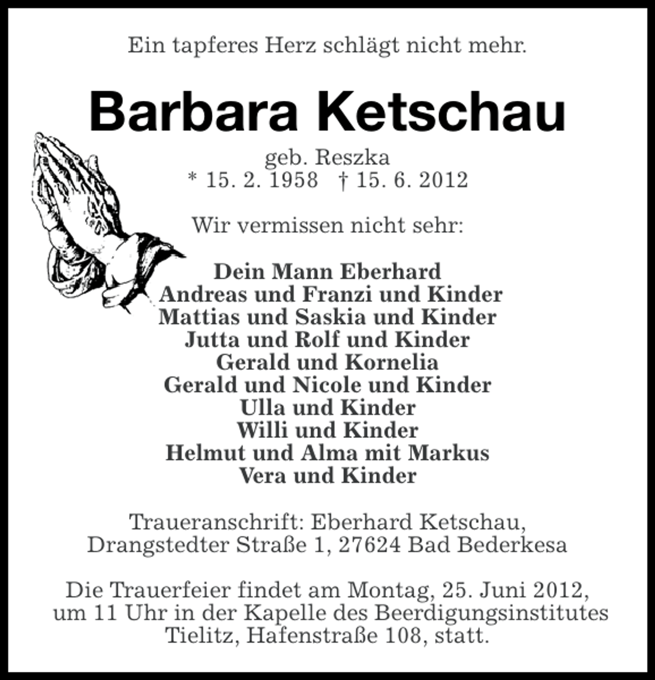 <p>Ein tapferes Herz schlägt nicht mehr.</p><p>Barbara Ketschau<br />geb. Reszka<br />* 15. 2. 1958 † 15. 6. 2012<br />Wir vermissen nicht sehr:<br />Dein Mann Eberhard<br />Andreas und Franzi und Kinder<br />Mattias und Saskia und Kinder<br />Jutta und Rolf und Kinder<br />Gerald und Kornelia<br />Gerald und Nicole und Kinder<br />Ulla und Kinder<br />Willi und Kinder<br />Helmut und Alma mit Markus<br />Vera und Kinder<br />Traueranschrift: Eberhard Ketschau,<br />Drangstedter Straße 1, 27624 Bad Bederkesa<br />Die Trauerfeier findet am Montag, 25. Juni 2012,<br />um 11 Uhr in der Kapelle des Beerdigungsinstitutes<br />Tielitz, Hafenstraße 108, statt.</p>
