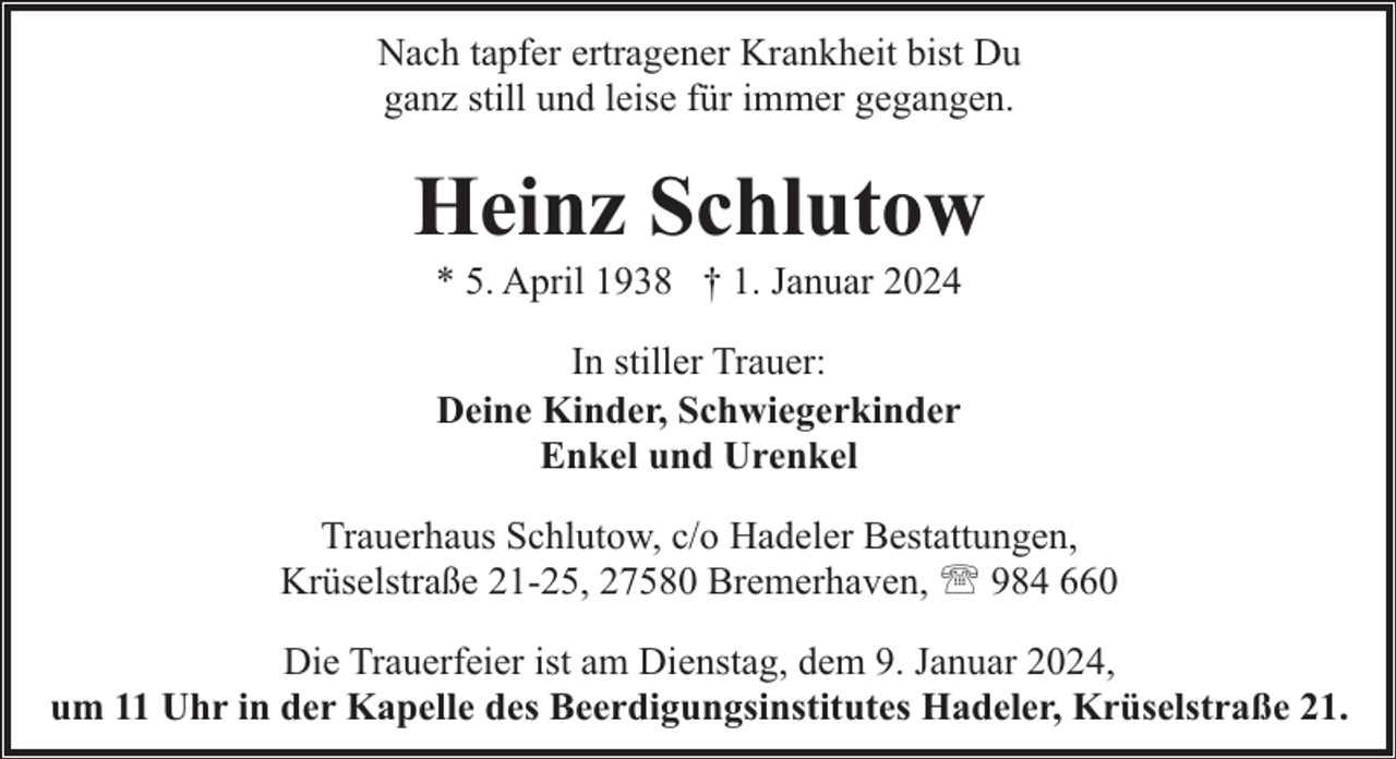 <p>Nach tapfer ertragener Krankheit bist Du<br />ganz still und leise für immer gegangen.</p><p>Heinz Schlutow<br />* 5. April 1938 † 1. Januar 2024<br />In stiller Trauer:<br />Deine Kinder, Schwiegerkinder<br />Enkel und Urenkel<br />Trauerhaus Schlutow, c/o Hadeler Bestattungen,<br />Krüselstraße 21-25, 27580 Bremerhaven, ' 984 660<br />Die Trauerfeier ist am Dienstag, dem 9. Januar 2024,<br />um 11 Uhr in der Kapelle des Beerdigungsinstitutes Hadeler, Krüselstraße 21.</p>