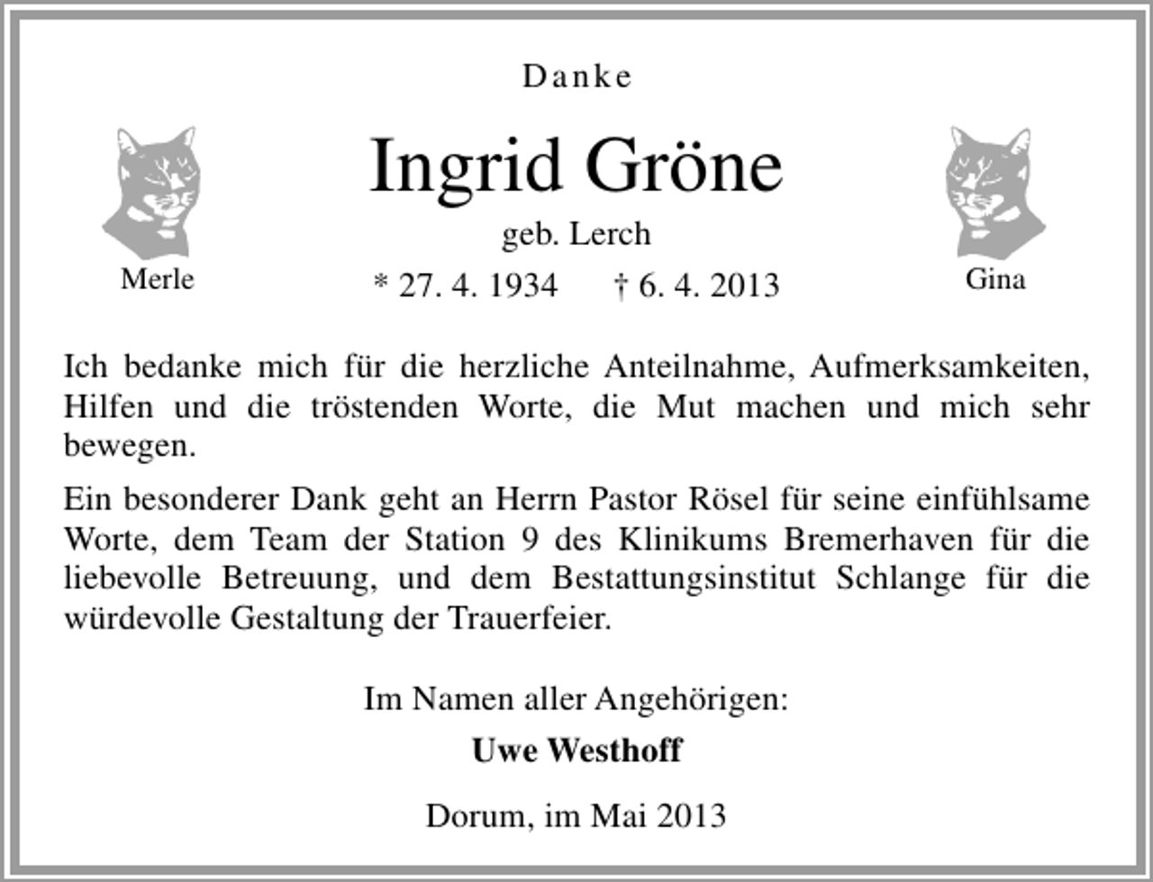 <p>Danke</p><p>Ingrid Gröne<br />Merle</p><p>geb. Lerch<br />* 27. 4. 1934<br />† 6. 4. 2013</p><p>Gina</p><p>Ich bedanke mich für die herzliche Anteilnahme, Aufmerksamkeiten,<br />Hilfen und die tröstenden Worte, die Mut machen und mich sehr<br />bewegen.<br />Ein besonderer Dank geht an Herrn Pastor Rösel für seine einfühlsame<br />Worte, dem Team der Station 9 des Klinikums Bremerhaven für die<br />liebevolle Betreuung, und dem Bestattungsinstitut Schlange für die<br />würdevolle Gestaltung der Trauerfeier.<br />Im Namen aller Angehörigen:<br />Uwe Westhoff<br />Dorum, im Mai 2013</p>