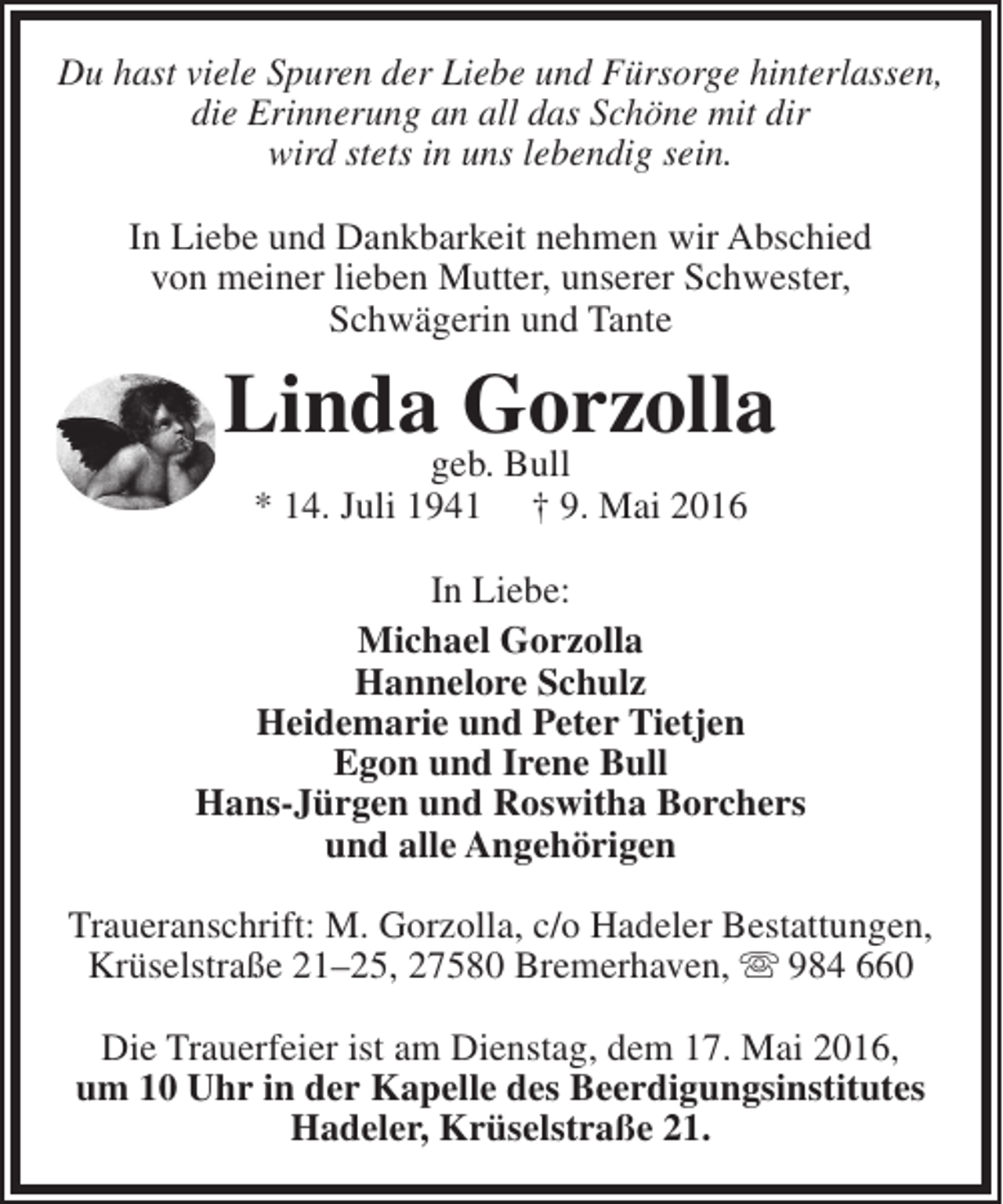 <p>Du hast viele Spuren der Liebe und Fürsorge hinterlassen,<br />die Erinnerung an all das Schöne mit dir<br />wird stets in uns lebendig sein.<br />In Liebe und Dankbarkeit nehmen wir Abschied<br />von meiner lieben Mutter, unserer Schwester,<br />Schwägerin und Tante</p><p>Lindageb. Bull<br />Gorzolla<br />* 14. Juli 1941</p><p>† 9. Mai 2016</p><p>In Liebe:<br />Michael Gorzolla<br />Hannelore Schulz<br />Heidemarie und Peter Tietjen<br />Egon und Irene Bull<br />Hans-Jürgen und Roswitha Borchers<br />und alle Angehörigen<br />Traueranschrift: M. Gorzolla, c/o Hadeler Bestattungen,<br />Krüselstraße 21–25, 27580 Bremerhaven,  984 660<br />Die Trauerfeier ist am Dienstag, dem 17. Mai 2016,<br />um 10 Uhr in der Kapelle des Beerdigungsinstitutes<br />Hadeler, Krüselstraße 21.</p>