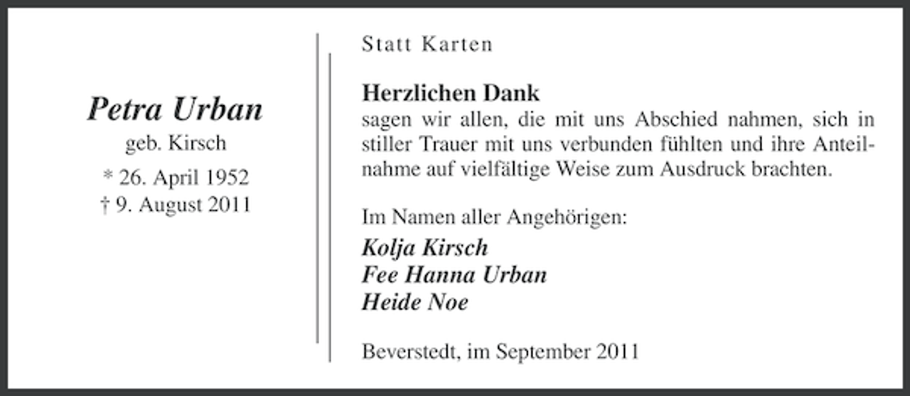 <p>S ta tt Kar t en</p><p>Petra Urban<br />geb. Kirsch<br />* 26. April 1952<br />† 9. August 2011</p><p>Herzlichen Dank<br />sagen wir allen, die mit uns Abschied nahmen, sich in<br />stiller Trauer mit uns verbunden fühlten und ihre Anteilnahme auf vielfältige Weise zum Ausdruck brachten.<br />Im Namen aller Angehörigen:</p><p>Kolja Kirsch<br />Fee Hanna Urban<br />Heide Noe<br />Beverstedt, im September 2011</p>