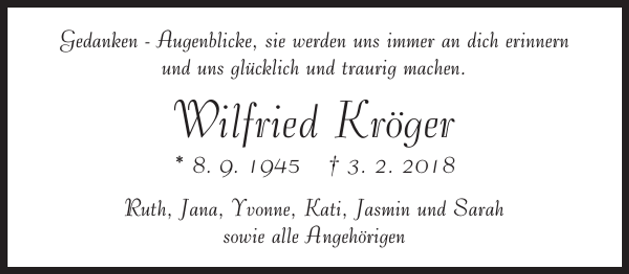 <p>Gedanken - Augenblicke, sie werden uns immer an dich erinnern<br />und uns glücklich und traurig machen.</p><p>Wilfried Kröger<br />* 8. 9. 1945</p><p>† 3. 2. 2018</p><p>Ruth, Jana, Yvonne, Kati, Jasmin und Sarah<br />sowie alle Angehörigen</p>