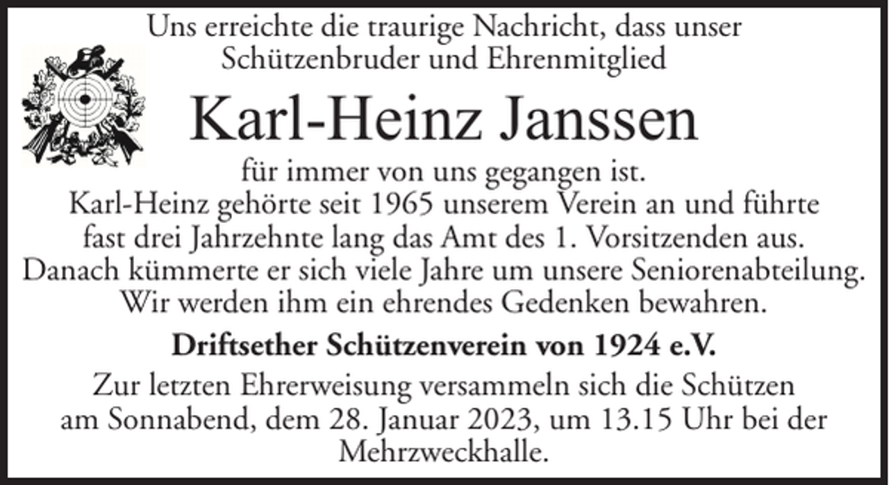<p>Uns erreichte die traurige Nachricht, dass unser<br />Schützenbruder und Ehrenmitglied</p><p>Karl-Heinz Janssen</p><p>für immer von uns gegangen ist.<br />Karl-Heinz gehörte seit 1965 unserem Verein an und führte<br />fast drei Jahrzehnte lang das Amt des 1. Vorsitzenden aus.<br />Danach kümmerte er sich viele Jahre um unsere Seniorenabteilung.<br />Wir werden ihm ein ehrendes Gedenken bewahren.<br />Driftsether Schützenverein von 1924 e.V.<br />Zur letzten Ehrerweisung versammeln sich die Schützen<br />am Sonnabend, dem 28. Januar 2023, um 13.15 Uhr bei der<br />Mehrzweckhalle.</p>
