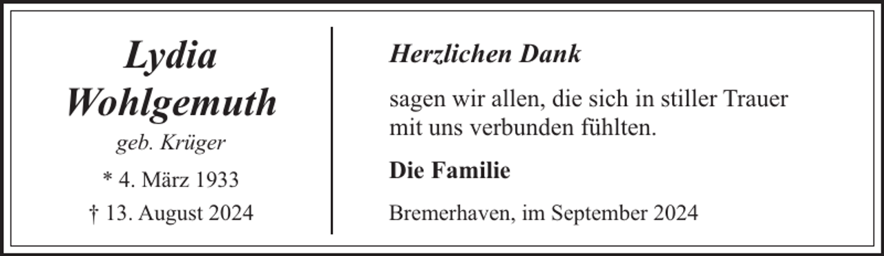 <p>Lydia<br />Wohlgemuth<br />geb. Krüger</p><p>* 4. März 1933<br />† 13. August 2024</p><p>Herzlichen Dank<br />sagen wir allen, die sich in stiller Trauer<br />mit uns verbunden fühlten.<br />Die Familie<br />Bremerhaven, im September 2024</p>