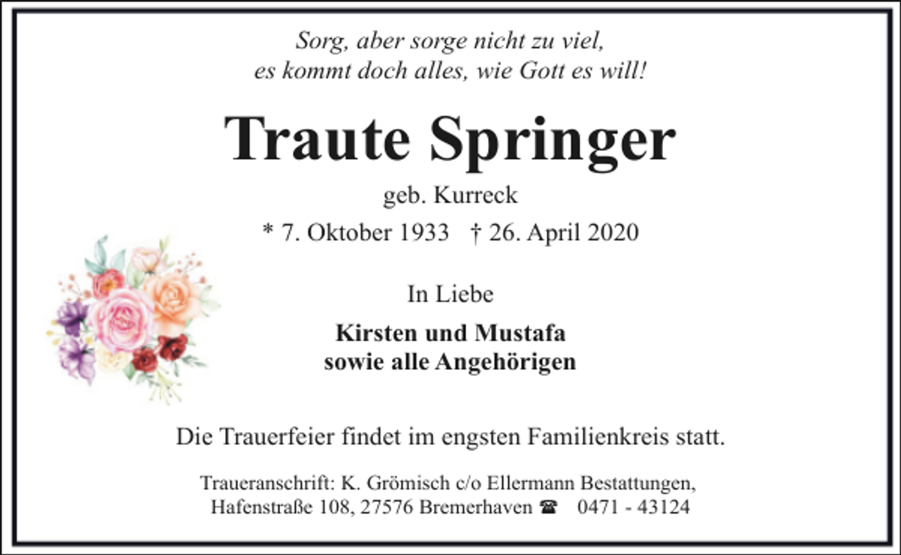 <p>Sorg, aber sorge nicht zu viel,<br />es kommt doch alles, wie Gott es will!</p><p>Traute Springer<br />geb. Kurreck</p><p>* 7. Oktober 1933 † 26. April 2020<br />In Liebe<br />Kirsten und Mustafa<br />sowie alle Angehörigen<br />Die Trauerfeier findet im engsten Familienkreis statt.<br />Traueranschrift: K. Grömisch c/o Ellermann Bestattungen,<br />Hafenstraße 108, 27576 Bremerhaven ( 0471 - 43124</p>