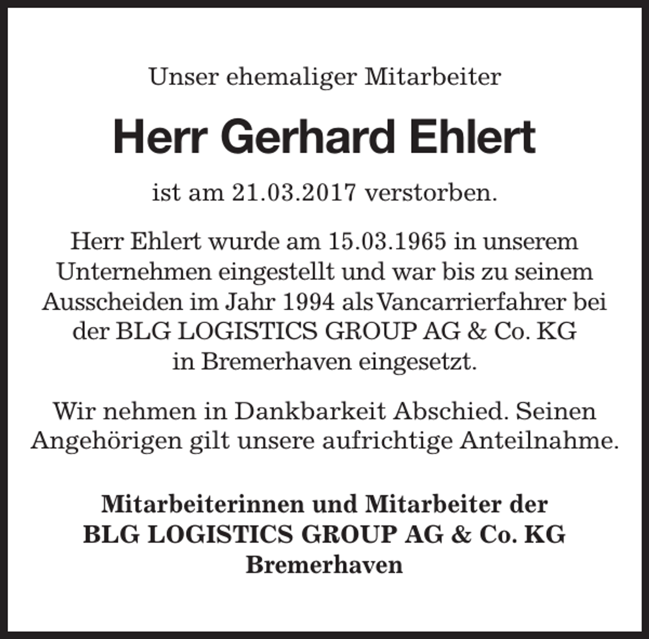 <p>Unser ehemaliger Mitarbeiter</p><p>Herr Gerhard Ehlert<br />rt<br />ist am 21.03.2017 verstorben.<br />Herr Ehlert wurde am 15.03.1965 in unserem<br />Unternehmen eingestellt und war bis zu seinem<br />Ausscheiden im Jahr 1994 alsVancarrierfahrer bei<br />der BLG LOGISTICS GROUP AG &amp; Co. KG<br />in Bremerhaven eingesetzt.<br />Wir nehmen in Dankbarkeit Abschied. Seinen<br />Angehörigen gilt unsere aufrichtige Anteilnahme.<br />Mitarbeiterinnen und Mitarbeiter der<br />BLG LOGISTICS GROUP AG &amp; Co. KG<br />Bremerhaven</p>