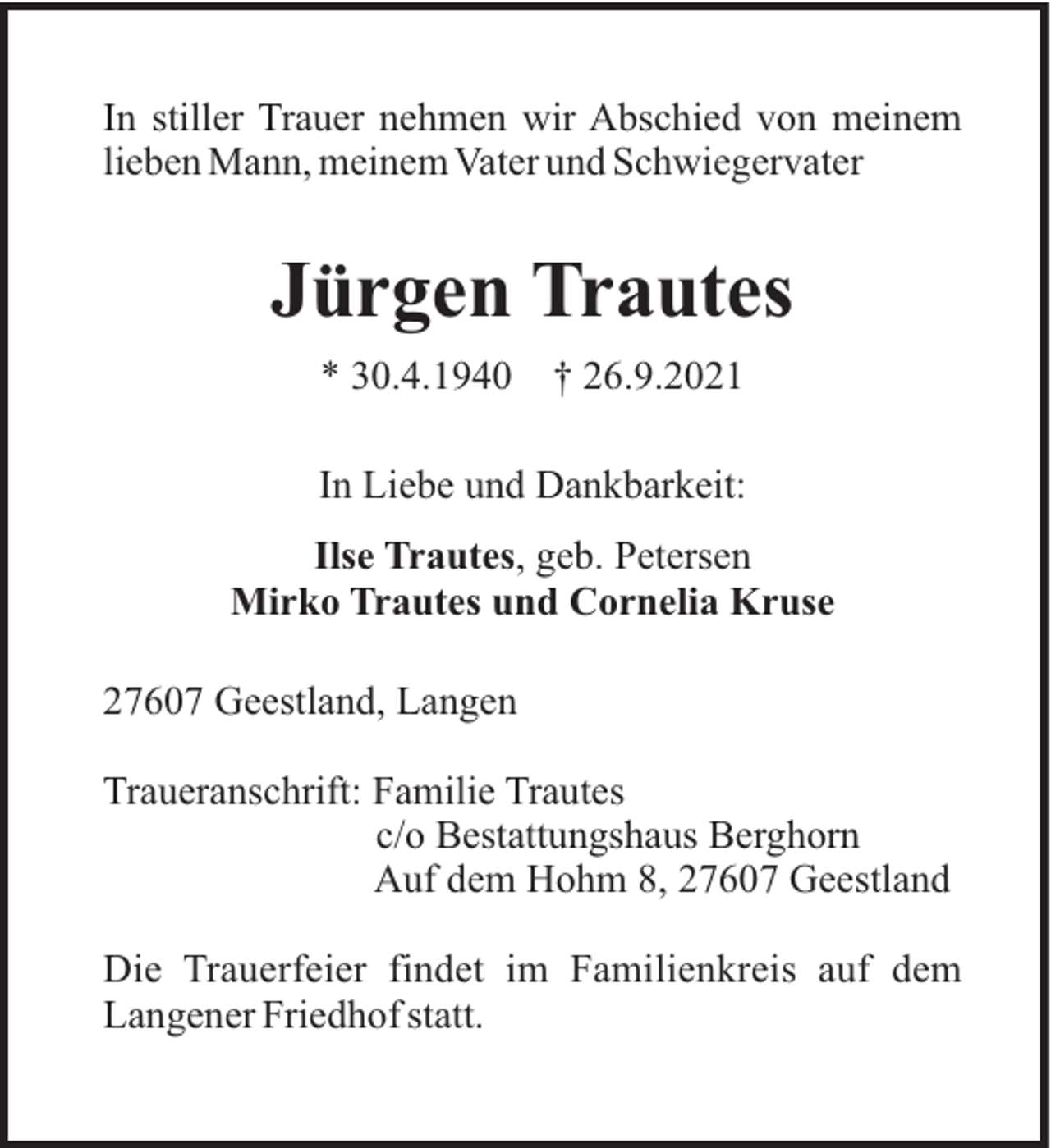<p>In stiller Trauer nehmen wir Abschied von meinem<br />lieben Mann, meinem Vater und Schwiegervater</p><p>Jürgen Trautes<br />* 30.4.1940</p><p>† 26.9.2021</p><p>In Liebe und Dankbarkeit:<br />Ilse Trautes, geb. Petersen<br />Mirko Trautes und Cornelia Kruse<br />27607 Geestland, Langen<br />Traueranschrift: Familie Trautes<br />c/o Bestattungshaus Berghorn<br />Auf dem Hohm 8, 27607 Geestland<br />Die Trauerfeier findet im Familienkreis auf dem<br />Langener Friedhof statt.</p>